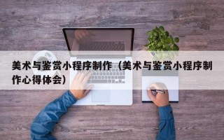 梅河口美术与鉴赏小程序制作（美术与鉴赏小程序制作心得体会）