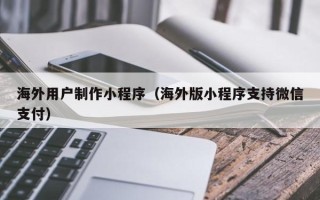 梅河口海外用户制作小程序（海外版小程序支持微信支付）