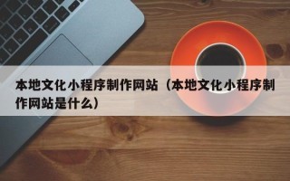 梅河口本地文化小程序制作网站（本地文化小程序制作网站是什么）