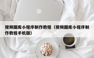 梅河口视频图库小程序制作教程（视频图库小程序制作教程手机版）